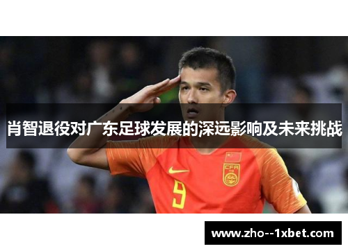 肖智退役对广东足球发展的深远影响及未来挑战 肖智退役对广东足球发展的深远影响及未来挑战