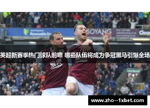 英超新赛季热门球队前瞻 哪些队伍将成为争冠黑马引爆全场 英超新赛季热门球队前瞻 哪些队伍将成为争冠黑马引爆全场