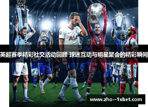英超赛季精彩社交活动回顾 球迷互动与明星聚会的精彩瞬间 英超赛季精彩社交活动回顾 球迷互动与明星聚会的精彩瞬间