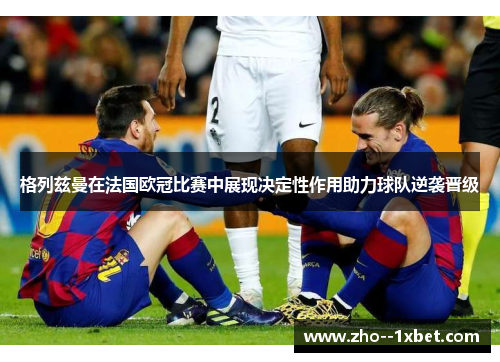 格列兹曼在法国欧冠比赛中展现决定性作用助力球队逆袭晋级 格列兹曼在法国欧冠比赛中展现决定性作用助力球队逆袭晋级