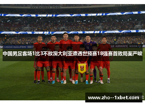 中国男足客场1比3不敌澳大利亚遭遇世预赛18强赛首败局面严峻