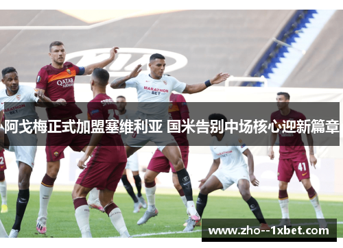阿戈梅正式加盟塞维利亚 国米告别中场核心迎新篇章 阿戈梅正式加盟塞维利亚 国米告别中场核心迎新篇章