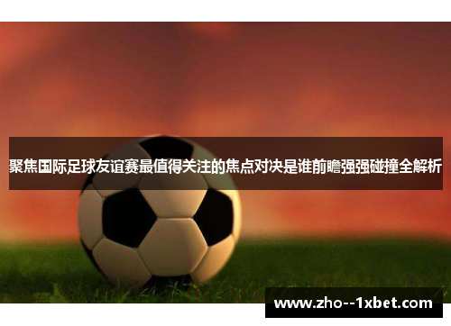 聚焦国际足球友谊赛最值得关注的焦点对决是谁前瞻强强碰撞全解析