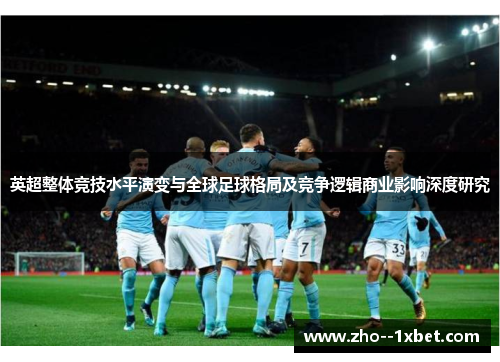 英超整体竞技水平演变与全球足球格局及竞争逻辑商业影响深度研究 英超整体竞技水平演变与全球足球格局及竞争逻辑商业影响深度研究